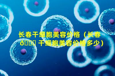 长春干细胞美容价格（长春 🐋 干细胞美容价格多少）